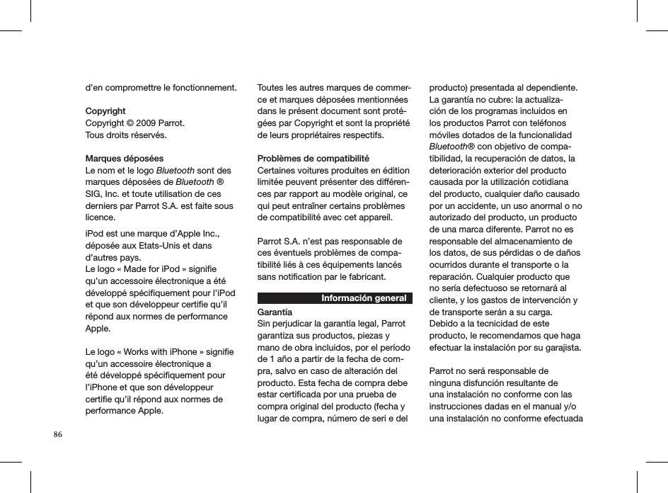 d’en compromettre le fonctionnement. Copyright Copyright © 2009 Parrot.  Tous droits réservés.  Marques déposéesLe nom et le logo Bluetooth sont des marques déposées de Bluetooth ® SIG, Inc. et toute utilisation de ces derniers par Parrot S.A. est faite sous licence.iPod est une marque d’Apple Inc., déposée aux Etats-Unis et dans d’autres pays. Le logo « Made for iPod » signiﬁe qu’un accessoire électronique a été développé spéciﬁquement pour l’iPod et que son développeur certiﬁe qu’il répond aux normes de performance Apple. Le logo « Works with iPhone » signiﬁe qu’un accessoire électronique a été développé spéciﬁquement pour l’iPhone et que son développeur certiﬁe qu’il répond aux normes de performance Apple. Toutes les autres marques de commer-ce et marques déposées mentionnées dans le présent document sont proté-gées par Copyright et sont la propriété de leurs propriétaires respectifs.Problèmes de compatibilité Certaines voitures produites en édition limitée peuvent présenter des différen-ces par rapport au modèle original, ce qui peut entraîner certains problèmes de compatibilité avec cet appareil. Parrot S.A. n’est pas responsable de ces éventuels problèmes de compa-tibilité liés à ces équipements lancés sans notiﬁcation par le fabricant. Información generalGarantíaSin perjudicar la garantía legal, Parrot garantiza sus productos, piezas y mano de obra incluidos, por el período de 1 año a partir de la fecha de com-pra, salvo en caso de alteración del producto. Esta fecha de compra debe estar certiﬁcada por una prueba de compra original del producto (fecha y lugar de compra, número de seri e del producto) presentada al dependiente. La garantía no cubre: la actualiza-ción de los programas incluidos en los productos Parrot con teléfonos móviles dotados de la funcionalidad Bluetooth® con objetivo de compa-tibilidad, la recuperación de datos, la deterioración exterior del producto causada por la utilización cotidiana del producto, cualquier daño causado por un accidente, un uso anormal o no autorizado del producto, un producto de una marca diferente. Parrot no es responsable del almacenamiento de los datos, de sus pérdidas o de daños ocurridos durante el transporte o la reparación. Cualquier producto que no sería defectuoso se retornará al cliente, y los gastos de intervención y de transporte serán a su carga. Debido a la tecnicidad de este producto, le recomendamos que haga efectuar la instalación por su garajista. Parrot no será responsable de ninguna disfunción resultante de una instalación no conforme con las instrucciones dadas en el manual y/o una instalación no conforme efectuada 86