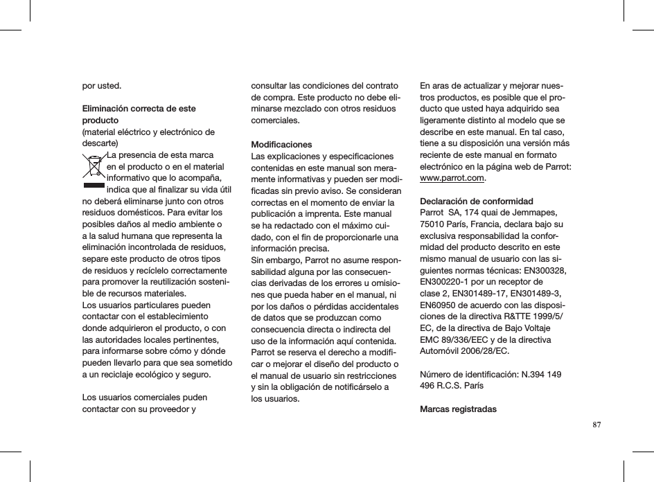 por usted.    Eliminación correcta de este producto (material eléctrico y electrónico de descarte)La presencia de esta marca en el producto o en el material informativo que lo acompaña, indica que al ﬁnalizar su vida útil no deberá eliminarse junto con otros residuos domésticos. Para evitar los posibles daños al medio ambiente o a la salud humana que representa la eliminación incontrolada de residuos, separe este producto de otros tipos de residuos y recíclelo correctamente para promover la reutilización sosteni-ble de recursos materiales.Los usuarios particulares pueden contactar con el establecimiento donde adquirieron el producto, o con las autoridades locales pertinentes, para informarse sobre cómo y dónde pueden llevarlo para que sea sometido a un reciclaje ecológico y seguro. Los usuarios comerciales puden contactar con su proveedor y consultar las condiciones del contrato de compra. Este producto no debe eli-minarse mezclado con otros residuos comerciales. ModiﬁcacionesLas explicaciones y especiﬁcaciones contenidas en este manual son mera-mente informativas y pueden ser modi-ﬁcadas sin previo aviso. Se consideran correctas en el momento de enviar la publicación a imprenta. Este manual se ha redactado con el máximo cui-dado, con el ﬁn de proporcionarle una información precisa. Sin embargo, Parrot no asume respon-sabilidad alguna por las consecuen-cias derivadas de los errores u omisio-nes que pueda haber en el manual, ni por los daños o pérdidas accidentales de datos que se produzcan como consecuencia directa o indirecta del uso de la información aquí contenida. Parrot se reserva el derecho a modiﬁ-car o mejorar el diseño del producto o el manual de usuario sin restricciones y sin la obligación de notiﬁcárselo a los usuarios.En aras de actualizar y mejorar nues-tros productos, es posible que el pro-ducto que usted haya adquirido sea ligeramente distinto al modelo que se describe en este manual. En tal caso, tiene a su disposición una versión más reciente de este manual en formato electrónico en la página web de Parrot: www.parrot.com.Declaración de conformidad Parrot  SA, 174 quai de Jemmapes, 75010 París, Francia, declara bajo su exclusiva responsabilidad la confor-midad del producto descrito en este mismo manual de usuario con las si-guientes normas técnicas: EN300328, EN300220-1 por un receptor de  clase 2, EN301489-17, EN301489-3, EN60950 de acuerdo con las disposi-ciones de la directiva R&amp;TTE 1999/5/EC, de la directiva de Bajo Voltaje EMC 89/336/EEC y de la directiva Automóvil 2006/28/EC. Número de identiﬁcación: N.394 149 496 R.C.S. París  Marcas registradas87