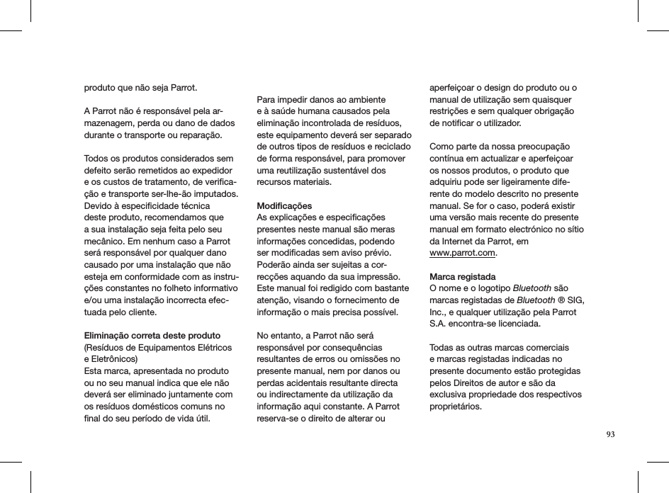 produto que não seja Parrot. A Parrot não é responsável pela ar-mazenagem, perda ou dano de dados durante o transporte ou reparação.Todos os produtos considerados sem defeito serão remetidos ao expedidor e os custos de tratamento, de veriﬁca-ção e transporte ser-lhe-ão imputados.Devido à especiﬁcidade técnica deste produto, recomendamos que a sua instalação seja feita pelo seu mecânico. Em nenhum caso a Parrot será responsável por qualquer dano causado por uma instalação que não esteja em conformidade com as instru-ções constantes no folheto informativo e/ou uma instalação incorrecta efec-tuada pelo cliente.  Eliminação correta deste produto(Resíduos de Equipamentos Elétricos e Eletrônicos)Esta marca, apresentada no produto ou no seu manual indica que ele não deverá ser eliminado juntamente com os resíduos domésticos comuns no ﬁnal do seu período de vida útil. Para impedir danos ao ambiente e à saúde humana causados pela eliminação incontrolada de resíduos, este equipamento deverá ser separado de outros tipos de resíduos e reciclado de forma responsável, para promover uma reutilização sustentável dos recursos materiais.Modiﬁcações As explicações e especiﬁcações presentes neste manual são meras informações concedidas, podendo ser modiﬁcadas sem aviso prévio. Poderão ainda ser sujeitas a cor-recções aquando da sua impressão. Este manual foi redigido com bastante atenção, visando o fornecimento de informação o mais precisa possível. No entanto, a Parrot não será responsável por consequências resultantes de erros ou omissões no presente manual, nem por danos ou perdas acidentais resultante directa ou indirectamente da utilização da informação aqui constante. A Parrot reserva-se o direito de alterar ou aperfeiçoar o design do produto ou o manual de utilização sem quaisquer restrições e sem qualquer obrigação de notiﬁcar o utilizador.Como parte da nossa preocupação contínua em actualizar e aperfeiçoar os nossos produtos, o produto que adquiriu pode ser ligeiramente dife-rente do modelo descrito no presente manual. Se for o caso, poderá existir uma versão mais recente do presente manual em formato electrónico no sítio da Internet da Parrot, em  www.parrot.com. Marca registadaO nome e o logotipo Bluetooth são marcas registadas de Bluetooth ® SIG, Inc., e qualquer utilização pela Parrot S.A. encontra-se licenciada.  Todas as outras marcas comerciais e marcas registadas indicadas no presente documento estão protegidas pelos Direitos de autor e são da exclusiva propriedade dos respectivos proprietários.93