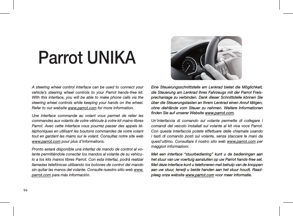 A steering wheel control interface can be used to connect your vehicle’s  steering  wheel  controls  to  your  Parrot  hands-free  kit. With this interface, you will be able to make phone calls via the steering wheel controls while keeping your hands on the wheel.  Refer to our website www.parrot.com for more information.Une  interface  commande  au  volant  vous  permet  de  relier  les commandes aux volants de votre véhicule à votre kit mains-libres Parrot. Avec cette interface vous pourrez passer des appels té-léphoniques en utilisant les boutons commandes de votre volant tout en gardant les mains sur le volant. Consultez notre site web www.parrot.com pour plus d’informations.Pronto estará disponible una interfaz de mando de control al vo-lante permitiéndole conectar los mandos al volante de su vehícu-lo a los kits manos libres Parrot. Con esta interfaz, podrá realizar llamadas telefónicas utilizando los botones de control del mando sin quitar las manos del volante. Consulte nuestro sitio web www.parrot.com para más información.Eine Steuerungsschnittstelle am Lenkrad bietet die Möglichkeit, die Steuerung am Lenkrad Ihres Fahrzeugs mit der Parrot Freis-prechanlage zu verbinden. Dank dieser Schnittstelle können Sie über die Steuerungstasten an Ihrem Lenkrad einen Anruf tätigen, ohne  dieHände  vom  Steuer  zu  nehmen.  Weitere  Informationen ﬁnden Sie auf unserer Website www.parrot.com. Un’interfaccia  di  comando  sul  volante  permette  di  collegare  i comandi del veicolo installati sul  volante al kit viva voce Parrot. Con questa  interfaccia  potete  effettuare  delle chiamate usando i tasti di comando posti sul volante, senza staccare le mani da quest’ultimo. Consultare il nostro sito web www.parrot.com per maggiori informazioni.Met  een  interface  “stuurbediening”  kunt  u  de  bedieningen  aan het stuur van uw voertuig aansluiten op uw Parrot hands-free set. Met deze interface kunt u telefoneren met behulp van de knoppen aan uw stuur, terwijl u beide handen aan het stuur houdt. Raad-pleeg onze website www.parrot.com voor meer informatie.Parrot UNIKA94