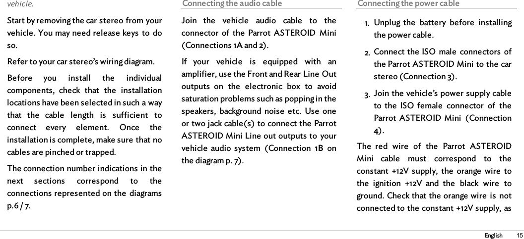 15Englishvehicle. Start by removing the car stereo from yourvehicle. You may need release keys  to  doso. Refer to your car stereo’s wiring diagram.Before  you  install  the  individualcomponents,  check  that  the  installationlocations have been selected in such a waythat  the  cable  length  is  sufficient  toconnect  every  element.  Once  theinstallation is complete, make sure that nocables are pinched or trapped. The connection number indications in thenext  sections  correspond  to  theconnections represented on the  diagramsp.6 / 7.Connecting the audio cableJoin  the  vehicle  audio  cable  to  theconnector  of  the  Parrot  ASTEROID  Mini(Connections 1A and 2). If  your  vehicle  is  equipped  with  anamplifier, use the Front and Rear Line Outoutputs  on  the  electronic  box  to  avoidsaturation problems such as popping in thespeakers,  background  noise  etc.  Use  oneor two jack cable(s) to connect the ParrotASTEROID Mini Line out outputs to  yourvehicle  audio  system  (Connection  1B  onthe diagram p. 7). Connecting the power cable1. Unplug the  battery  before  installingthe power cable. 2. Connect the ISO  male  connectors  ofthe Parrot ASTEROID Mini to the carstereo (Connection 3). 3. Join the vehicle’s power supply cableto  the  ISO  female  connector  of  theParrot  ASTEROID Mini  (Connection4). The  red  wire  of  the  Parrot  ASTEROIDMini  cable  must  correspond  to  theconstant +12V supply,  the  orange  wire  tothe  ignition  +12V  and  the  black  wire  toground. Check that the orange wire  is  notconnected to the constant +12V supply, as