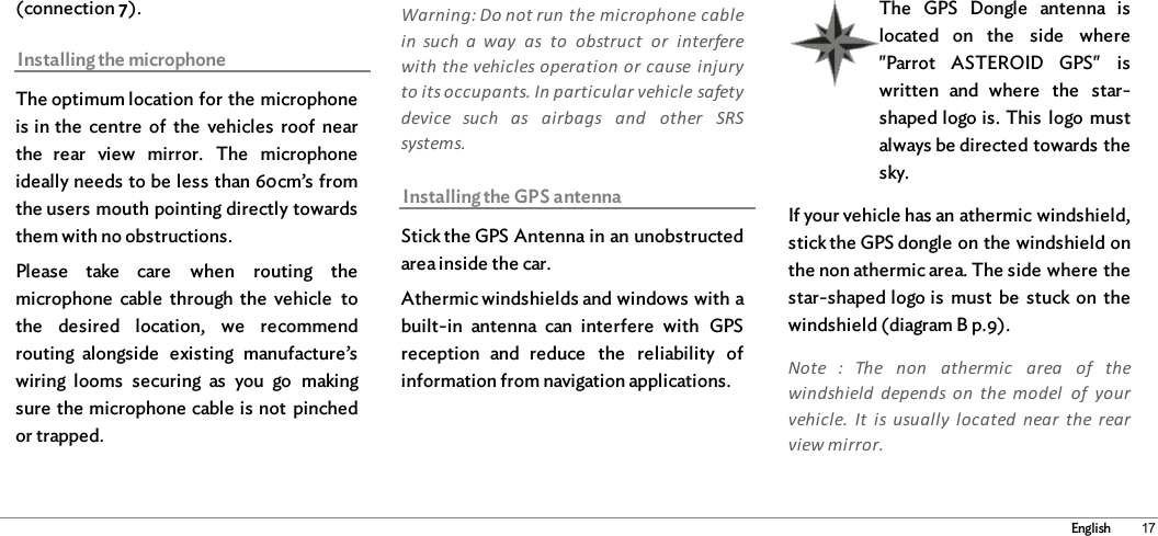17English(connection 7). Installing the microphoneThe optimum location for the microphoneis in the  centre  of  the  vehicles  roof  nearthe  rear  view  mirror.  The  microphoneideally needs to be less than 60cm’s fromthe users mouth pointing directly towardsthem with no obstructions. Please  take  care  when  routing  themicrophone  cable  through  the  vehicle  tothe  desired  location,  we  recommendrouting  alongside  existing  manufacture’swiring  looms  securing  as  you  go  makingsure the microphone cable is not  pinchedor trapped. Warning: Do not run the microphone cablein  such  a  way  as  to  obstruct  or  interferewith the vehicles operation or cause  injuryto its occupants. In particular vehicle safetydevice  such  as  airbags  and  other  SRSsystems.  Installing the GPS antennaStick the GPS Antenna in an unobstructedarea inside the car.Athermic windshields and windows with abuilt-in  antenna  can  interfere  with  GPSreception  and  reduce  the  reliability  ofinformation from navigation applications. The  GPS  Dongle  antenna  islocated  on  the  side  where&quot;Parrot  ASTEROID  GPS&quot;  iswritten  and  where  the  star-shaped logo is. This  logo  mustalways be directed towards thesky.If your vehicle has an athermic windshield,stick the GPS dongle on the windshield onthe non athermic area. The side where thestar-shaped logo is  must  be  stuck on  thewindshield (diagram B p.9).Note  :  The  non  athermic  area  of  thewindshield  depends  on  the  model  of  yourvehicle.  It  is  usually  located  near  the  rearview mirror.