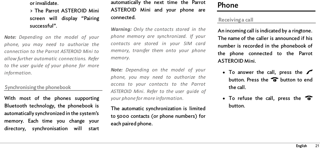 21Englishor invalidate.&gt; The  Parrot  ASTEROID  Miniscreen  will  display  “Pairingsuccessful”.Note:  Depending  on  the  model  of  yourphone,  you  may  need  to  authorize  theconnection to the Parrot ASTEROID Mini toallow further automatic connections. Referto  the user  guide  of your  phone  for  moreinformation.Synchronising the phonebookWith  most  of  the  phones  supportingBluetooth  technology,  the  phonebook  isautomatically synchronized in the system’smemory.  Each  time  you  change  yourdirectory,  synchronisation  will  startautomatically  the  next  time  the  ParrotASTEROID  Mini  and  your  phone  areconnected.Warning:  Only  the  contacts  stored  in  thephone  memory  are  synchronized.  If  yourcontacts  are  stored  in  your  SIM  cardmemory,  transfer  them  onto  your  phonememory.Note:  Depending  on  the  model  of  yourphone,  you  may  need  to  authorize  theaccess  to  your  contacts  to  the  ParrotASTEROID  Mini.  Refer  to  the  user  guide  ofyour phone for more information.The  automatic  synchronization  is  limitedto 5000 contacts (or phone numbers) foreach paired phone. PhoneReceiving a callAn incoming call is indicated by a ringtone.The name of the caller is announced if hisnumber  is  recorded  in  the  phonebook ofthe  phone  connected  to  the  ParrotASTEROID Mini.To  answer  the  call,  press  the  button. Press  the    button  to  endthe call.To  refuse  the  call,  press  the  button. 