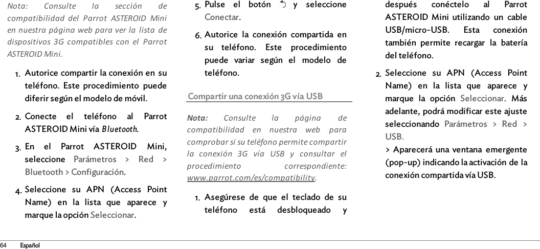 64 EspañolNota:  Consulte  la  sección  decompatibilidad  del  Parrot  ASTEROID  Minien nuestra página web para ver la  lista  dedispositivos  3G  compatibles con  el  ParrotASTEROID Mini.1. Autorice compartir la conexión en  suteléfono.  Este  procedimiento  puedediferir según el modelo de móvil.2. Conecte  el  teléfono  al  ParrotASTEROID Mini vía Bluetooth.3. En  el  Parrot  ASTEROID  Mini,seleccione  Parámetros  &gt;  Red  &gt;Bluetooth &gt; Configuración.4. Seleccione  su  APN  (Access  PointName)  en  la  lista  que  aparece  ymarque la opción Seleccionar.5. Pulse  el  botón    y  seleccioneConectar.6. Autorice  la  conexión  compartida  ensu  teléfono.  Este  procedimientopuede  variar  según  el  modelo  deteléfono.Compartir una conexión 3G vía USBNota:  Consulte  la  página  decompatibilidad  en  nuestra  web  paracomprobar si su teléfono permite compartirla  conexión  3G  vía  USB  y  consultar  elprocedimiento  correspondiente:www.parrot.com/es/compatibility. 1. Asegúrese  de  que  el  teclado  de  suteléfono  está  desbloqueado  ydespués  conéctelo  al  ParrotASTEROID  Mini  utilizando  un  cableUSB/micro-USB.  Esta  conexióntambién  permite  recargar  la  bateríadel teléfono.2. Seleccione  su  APN  (Access  PointName)  en  la  lista  que  aparece  ymarque  la  opción  Seleccionar.  Másadelante, podrá modificar este ajusteseleccionando  Parámetros  &gt;  Red  &gt;USB.&gt; Aparecerá una  ventana  emergente(pop-up) indicando la activación de laconexión compartida vía USB.