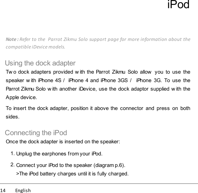 14          English iPodNote : Refer to the  Parrot Zikmu Solo support page for more information about thecompatible iDevice models.Using the dock adapterTw o dock adapters provided w ith the Parrot  Zikmu Solo  allow  you  to use  thespeaker w ith iPhone 4S /  iPhone 4 and iPhone 3GS  /   iPhone  3G.  To  use  theParrot Zikmu Solo w ith another iDevice, use the dock adaptor supplied w ith theApple device. To insert the dock adapter, position it above the  connector  and  press  on  bothsides.Connecting the iPodOnce the dock adapter is inserted on the speaker:1. Unplug the earphones from your iPod.2. Connect your iPod to the speaker (diagram p.6).&gt;The iPod battery charges until it is fully charged.
