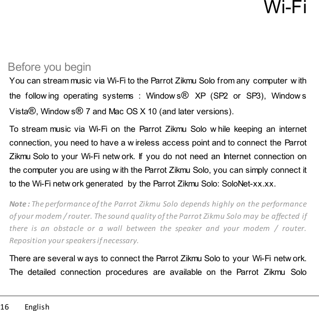 16          English Wi-FiBefore you beginYou can stream music via Wi-Fi to the Parrot Zikmu Solo from any computer w iththe  follow ing  operating  systems  :  Window s®  XP  (SP2  or  SP3),  Window sVista®, Window s® 7 and Mac OS X 10 (and later versions).To stream music via Wi-Fi on  the  Parrot  Zikmu  Solo  w hile keeping  an internetconnection, you need to have a wireless access point and to connect the ParrotZikmu Solo to your Wi-Fi netw ork. If  you do not need an Internet connection onthe computer you are using w ith the Parrot Zikmu Solo, you can simply connect itto the Wi-Fi netw ork generated  by the Parrot Zikmu Solo: SoloNet-xx.xx.Note : The performance of the Parrot Zikmu Solo depends highly on the performanceof your modem / router. The sound quality of the Parrot Zikmu Solo may be affected ifthere  is  an  obstacle  or  a  wall  between  the  speaker  and  your  modem  /  router.Reposition your speakers if necessary. There are several w ays to connect the Parrot Zikmu Solo to your Wi-Fi netw ork.The  detailed  connection  procedures  are  available  on  the  Parrot  Zikmu  Solo