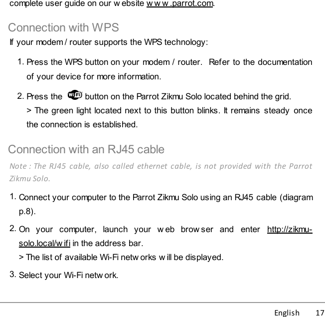 English          17complete user guide on our w ebsite w w w .parrot.com.Connection with WPSIf your modem / router supports the WPS technology:1. Press the WPS button on your modem / router.  Refer to the documentationof your device for more information. 2. Press the    button on the Parrot Zikmu Solo located behind the grid.&gt; The green light located next to this button blinks. It remains  steady  oncethe connection is established.Connection with an RJ45 cableNote : The  RJ45  cable,  also  called  ethernet  cable,  is  not  provided  with  the ParrotZikmu Solo. 1. Connect your computer to the Parrot Zikmu Solo using an RJ45 cable (diagramp.8).2. On  your  computer,  launch  your  w eb  brow ser  and  enter  http://zikmu-solo.local/w ifi in the address bar.&gt; The list of available Wi-Fi netw orks w ill be displayed. 3. Select your Wi-Fi netw ork. 