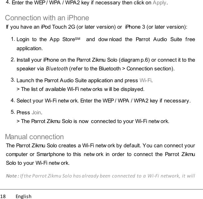 18          English 4. Enter the WEP / WPA / WPA2 key if necessary then click on Apply.Connection with an iPhoneIf you have an iPod Touch 2G (or later version) or  iPhone 3 (or later version):1. Login  to  the  App  StoreSM    and  download  the  Parrot  Audio  Suite  freeapplication. 2. Install your iPhone on the Parrot Zikmu Solo (diagram p.6) or connect it to thespeaker via Bluetooth (refer to the Bluetooth &gt; Connection section).3. Launch the Parrot Audio Suite application and press Wi-Fi.&gt; The list of available Wi-Fi netw orks w ill be displayed.4. Select your Wi-Fi netw ork. Enter the WEP / WPA / WPA2 key if necessary.5. Press Join.&gt; The Parrot Zikmu Solo is now  connected to your Wi-Fi netw ork.Manual connectionThe Parrot Zikmu Solo creates a Wi-Fi netw ork by default. You can connect yourcomputer or Smartphone to this  netw ork in order  to connect  the Parrot  ZikmuSolo to your Wi-Fi netw ork. Note : If the Parrot Zikmu Solo has already been connected to a Wi-Fi network, it will