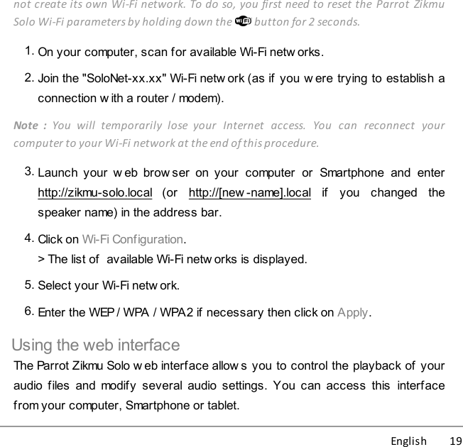 English          19not create its own Wi-Fi network. To do so, you first need to reset the Parrot  ZikmuSolo Wi-Fi parameters by holding down the   button for 2 seconds.1. On your computer, scan for available Wi-Fi netw orks.2. Join the &quot;SoloNet-xx.xx&quot; Wi-Fi netw ork (as if  you w ere trying to establish aconnection w ith a router / modem).Note  :  You  will  temporarily  lose  your  Internet  access.  You  can  reconnect  yourcomputer to your Wi-Fi network at the end of this procedure.3. Launch  your  w eb  brow ser  on your  computer  or  Smartphone  and  enterhttp://zikmu-solo.local  (or  http://[new -name].local  if  you  changed  thespeaker name) in the address bar.4. Click on Wi-Fi Configuration.&gt; The list of  available Wi-Fi netw orks is displayed. 5. Select your Wi-Fi netw ork. 6. Enter the WEP / WPA / WPA2 if necessary then click on Apply.Using the web interfaceThe Parrot Zikmu Solo w eb interface allows you to control the playback of youraudio files  and  modify  several audio settings.  You can  access  this  interfacefrom your computer, Smartphone or tablet.