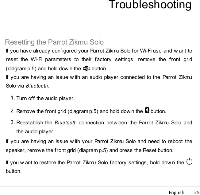 English          25TroubleshootingResetting the Parrot Zikmu SoloIf you have already configured your Parrot Zikmu Solo for Wi-Fi use and w ant toreset  the  Wi-Fi  parameters  to  their  factory  settings,  remove  the  front  grid(diagram p.5) and hold dow n the  button.If  you are having an issue w ith an audio player connected to the  Parrot ZikmuSolo via Bluetooth:1. Turn off the audio player.2. Remove the front grid (diagram p.5) and hold dow n the  button.3. Reestablish the Bluetooth connection  betw een  the  Parrot  Zikmu  Solo  andthe audio player.If  you are having an issue w ith your Parrot Zikmu Solo and need to reboot  thespeaker, remove the front grid (diagram p.5) and press the Reset button.If you w ant to restore the Parrot Zikmu Solo factory settings, hold dow n the button.