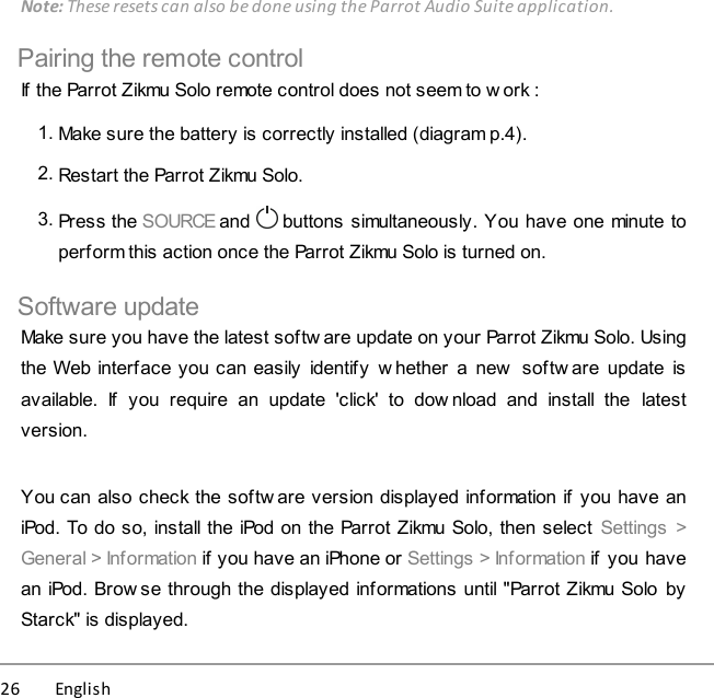 26          English Note: These resets can also be done using the Parrot Audio Suite application.Pairing the remote controlIf the Parrot Zikmu Solo remote control does not seem to w ork :1. Make sure the battery is correctly installed (diagram p.4).2. Restart the Parrot Zikmu Solo.3. Press the SOURCE and   buttons simultaneously. You have one minute toperform this action once the Parrot Zikmu Solo is turned on.Software updateMake sure you have the latest softw are update on your Parrot Zikmu Solo. Usingthe Web interface you can easily  identify  w hether  a  new  softw are  update  isavailable.  If  you  require  an  update  &apos;click&apos;  to  dow nload  and  install  the  latestversion.You can also check the softw are version displayed information if  you have aniPod. To do so, install the iPod on the Parrot Zikmu Solo, then select  Settings  &gt;General &gt; Information if you have an iPhone or Settings &gt; Information if  you havean iPod. Brow se through the displayed informations until &quot;Parrot Zikmu Solo byStarck&quot; is displayed.