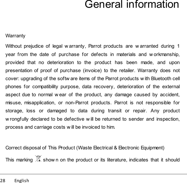 28          English General informationWarrantyWithout  prejudice  of  legal w arranty,  Parrot  products  are  warranted  during  1year  from  the  date  of  purchase  for  defects  in  materials  and  w orkmanship,provided  that  no  deterioration  to  the  product  has  been  made,  and  uponpresentation of  proof  of  purchase (invoice)  to  the retailer. Warranty  does  notcover: upgrading of the softw are items of the Parrot products w ith Bluetooth cellphones  for  compatibility  purpose, data  recovery,  deterioration  of  the  externalaspect due to normal w ear  of  the  product,  any  damage caused by  accident,misuse,  misapplication,  or  non-Parrot  products.  Parrot  is  not  responsible  forstorage,  loss  or  damaged  to  data  during  transit  or  repair.  Any  productw rongfully declared to be defective w ill be returned to  sender  and  inspection,process and carriage costs w ill be invoiced to him.Correct disposal of This Product (Waste Electrical &amp; Electronic Equipment)This marking   shown on the product or its literature, indicates  that  it  should