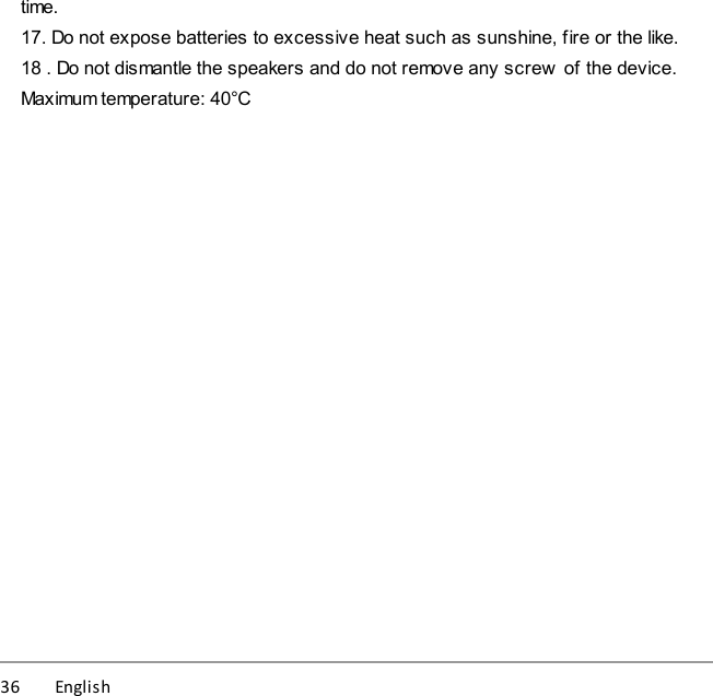 36          English time.17. Do not expose batteries to excessive heat such as sunshine, fire or the like.18 . Do not dismantle the speakers and do not remove any screw  of the device.Maximum temperature: 40°C
