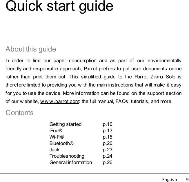 English          9Quick start guideAbout this guideIn  order  to  limit  our  paper  consumption  and  as  part  of  our  environmentallyfriendly and responsible approach, Parrot prefers to put user documents onlinerather  than  print  them out.  This  simplified  guide  to  the  Parrot  Zikmu  Solo  istherefore limited to providing you w ith the main instructions that will make it easyfor you to use the device. More information can be found on the support sectionof our w ebsite, w ww.parrot.com: the full manual, FAQs, tutorials, and more.ContentsGetting startediPod®Wi-Fi®Bluetooth®JackTroubleshootingGeneral informationp.10p.13p.15p.20p.23p.24p.26