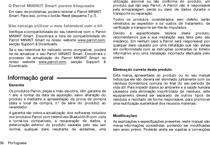 56     PortugueseO Parrot MINIKIT Smart parece bloqueadoEm caso de problemas, poderá reiniciar o Parrot MINIKIT Smart. Para isso, prima o botão Reset (esquema 7 p.7).Não consigo utilizar o meu telemóvel com o kitVerifique a compatibilidade do  seu telemóvel com  o  ParrotMINIKIT Smart.  Encontrará  a  lista  de  compatibilidade  doParrot  MINIKIT  Smart  no  nosso  website  www.parrot.com,secção Support &amp; Downloads.Se o seu telemóvel for  indicado  como compatível,  poderáter de actualizar  o  seu Parrot  MINIKIT Smart. Encontrará oprocesso  de  actualização  do  Parrot  MINIKIT  Smart  nonosso  website  www.parrot.com,  secção  Support  &amp;Downloads.Informação geral  GarantiaOs produtos Parrot, peças e mão-de-obra, têm  garantia de1  ano  a  contar  da  data  de  aquisição,  salvo  alteração  doproduto  e mediante  a  apresentação  da  prova  de  compra(data  e  local  de  compra,  n.º  de  série  do  produto)  aorevendedor.A garantia não cobre a actualização dos softwares incluídosnos produtos Parrot com telemóveis Bluetooth ® com vistaa  torná-los  compatíveis,  a  recuperação  de  dados,  adeterioração  exterior  do  produto  causada  pelo  seu  usonormal,  qualquer  dano  resultante  de  acidentes,  umautilização  anormal  ou  não  conforme  do  produto,  umproduto  que não  seja  Parrot.  A  Parrot  não  é  responsávelpela  armazenagem,  perda  ou  dano  de  dados  durante  otransporte ou reparação.Todos  os  produtos  considerados  sem  defeito  serãoremetidos  ao  expedidor  e  os  custos  de  tratamento,  deverificação e transporte ser-lhe-ão imputados.Devido  à  especificidade  técnica  deste  produto,recomendamos  que  a  sua  instalação  seja  feita  pelo  seumecânico. Em  nenhum  caso  a Parrot  será  responsável  porqualquer dano  causado  por  uma instalação que  não  estejaem conformidade com  as instruções constantes  no  folhetoinformativo  e/ou uma  instalação  incorrecta  efectuada  pelocliente.Eliminação correta deste produtoEsta  marca,  apresentada  no  produto  ou  no  seu  manualindica que ele não  deverá ser  eliminado  juntamente com osresíduos domésticos  comuns  no  final  do  seu  período  devida útil. Para impedir danos ao ambiente e à saúde humanacausados  pela  eliminação  incontrolada  de  resíduos,  esteequipamento  deverá  ser  separado  de  outros  tipos  deresíduos e reciclado  de forma responsável, para promoveruma reutilização sustentável dos recursos materiais.ModificaçõesAs explicações e especificações presentes neste manual  sãomeras informações  concedidas,  podendo  ser  modificadassem aviso  prévio. Poderão ainda ser  sujeitas  a  correcções