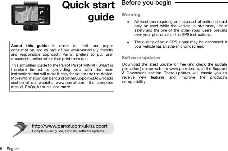 8     English Quick startguideAbout  this  guide:  In  order  to  limit  our  paperconsumption, and as  part  of  our  environmentally  friendlyand  responsible  approach,  Parrot  prefers  to  put  userdocuments online rather than print them out.This simplified guide to the Parrot Parrot MINIKIT Smart istherefore  limited  to  providing  you  with  the  maininstructions that will make it easy for you to use the device.More information can be found on the Support &amp; Downloadssection  of  our  website,  www.parrot.com:  the  completemanual, FAQs, tutorials, and more.Before you begin  WarningAll  functions requiring  an increased  attention  shouldonly  be  used  while  the  vehicle  is  stationary.  Yoursafety  and  the one of  the  other  road  users  prevailsover your phone call or the GPS instructions.The quality of your  GPS signal  may be  decreased  ifyour vehicle has an athermic windscreen.Software updatesDownload the latest  update for free (and  check  the  updateprocedure) on our website www.parrot.com, in the Support&amp;  Downloads  section.  These  updates  will  enable  you  toreceive  new  features  and  improve  the  product’scompatibility.