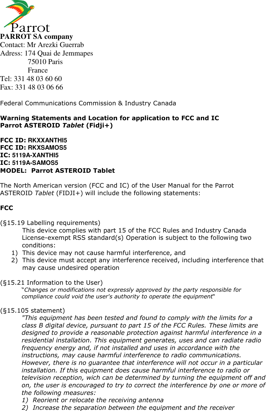     PARROT SA company Contact: Mr Arezki Guerrab Adress: 174 Quai de Jemmapes   75010 Paris   France Tel: 331 48 03 60 60 Fax: 331 48 03 06 66  Federal Communications Commission &amp; Industry Canada  Warning Statements and Location for application to FCC and IC Parrot ASTEROID Tablet (Fidji+)  FCC ID: RKXXANTHI5 FCC ID: RKXSAMOS5 IC: 5119A-XANTHI5 IC: 5119A-SAMOS5 MODEL:  Parrot ASTEROID Tablet  The North American version (FCC and IC) of the User Manual for the Parrot ASTEROID Tablet (FIDJI+) will include the following statements:  FCC  (§15.19 Labelling requirements)  This device complies with part 15 of the FCC Rules and Industry Canada License-exempt RSS standard(s) Operation is subject to the following two conditions: 1) This device may not cause harmful interference, and 2) This device must accept any interference received, including interference that may cause undesired operation  (§15.21 Information to the User) “Changes or modifications not expressly approved by the party responsible for compliance could void the user&apos;s authority to operate the equipment“  (§15.105 statement) &quot;This equipment has been tested and found to comply with the limits for a class B digital device, pursuant to part 15 of the FCC Rules. These limits are designed to provide a reasonable protection against harmful interference in a residential installation. This equipment generates, uses and can radiate radio frequency energy and, if not installed and uses in accordance with the instructions, may cause harmful interference to radio communications. However, there is no guarantee that interference will not occur in a particular installation. If this equipment does cause harmful interference to radio or television reception, wich can be determined by turning the equipment off and on, the user is encouraged to try to correct the interference by one or more of the following measures: 1) Reorient or relocate the receiving antenna 2) Increase the separation between the equipment and the receiver  