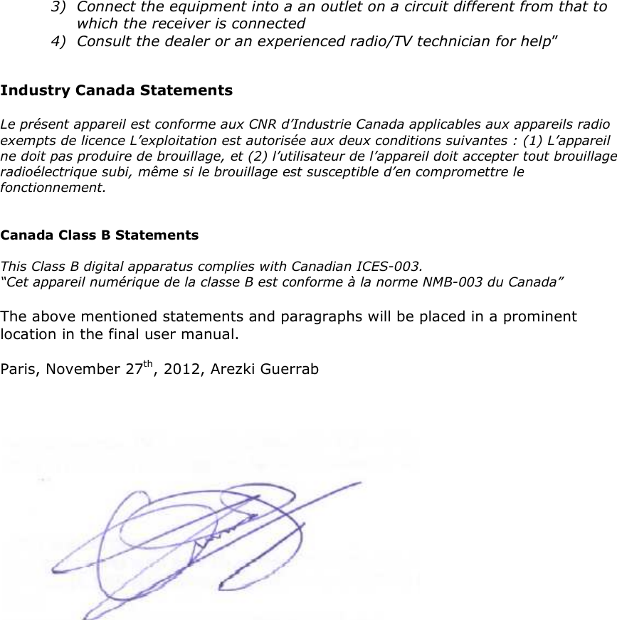 3) Connect the equipment into a an outlet on a circuit different from that to which the receiver is connected 4) Consult the dealer or an experienced radio/TV technician for help”   Industry Canada Statements  Le présent appareil est conforme aux CNR d’Industrie Canada applicables aux appareils radio exempts de licence L’exploitation est autorisée aux deux conditions suivantes : (1) L’appareil ne doit pas produire de brouillage, et (2) l’utilisateur de l’appareil doit accepter tout brouillage radioélectrique subi, même si le brouillage est susceptible d’en compromettre le fonctionnement.   Canada Class B Statements  This Class B digital apparatus complies with Canadian ICES-003. “Cet appareil numérique de la classe B est conforme à la norme NMB-003 du Canada”  The above mentioned statements and paragraphs will be placed in a prominent location in the final user manual.  Paris, November 27th, 2012, Arezki Guerrab     