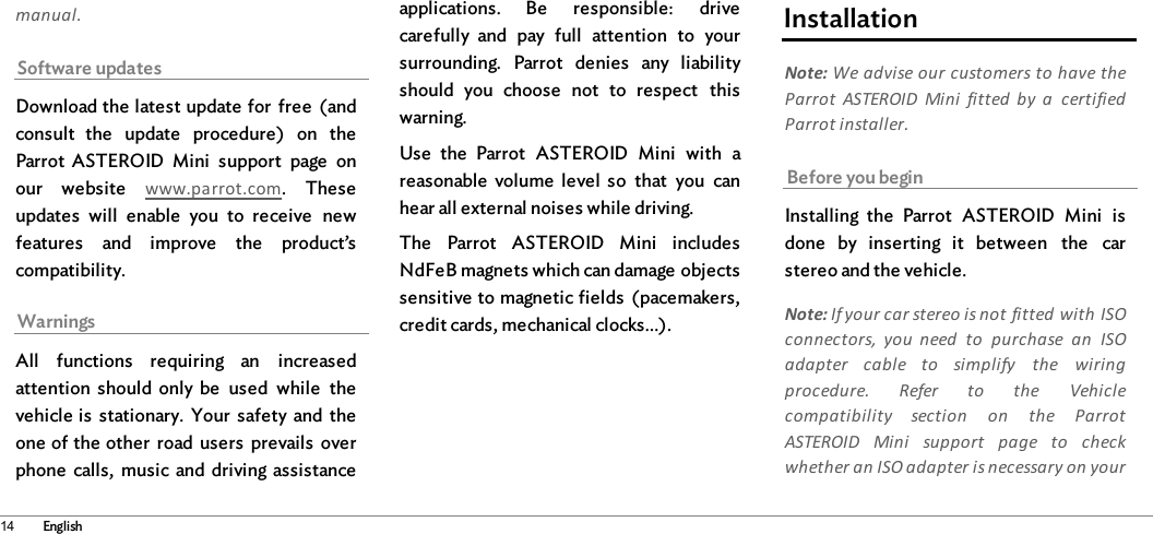 14 Englishmanual.Software updatesDownload the latest update for  free  (andconsult  the  update  procedure)  on  theParrot  ASTEROID  Mini  support  page  onour  website  www.parrot.com.  Theseupdates  will  enable  you  to  receive  newfeatures  and  improve  the  product’scompatibility.WarningsAll  functions  requiring  an  increasedattention  should  only  be  used  while  thevehicle is  stationary.  Your  safety  and  theone of the other  road  users  prevails  overphone  calls,  music and  driving assistanceapplications.  Be  responsible:  drivecarefully  and  pay  full  attention  to  yoursurrounding.  Parrot  denies  any  liabilityshould  you  choose  not  to  respect  thiswarning.Use  the  Parrot  ASTEROID  Mini  with  areasonable  volume  level  so  that  you  canhear all external noises while driving.The  Parrot  ASTEROID  Mini  includesNdFeB magnets which can damage objectssensitive to magnetic fields  (pacemakers,credit cards, mechanical clocks…). InstallationNote: We advise our customers to have theParrot  ASTEROID  Mini  fitted  by  a  certifiedParrot installer.Before you beginInstalling  the  Parrot  ASTEROID  Mini  isdone  by  inserting  it  between  the  carstereo and the vehicle.Note: If your car stereo is not fitted with ISOconnectors,  you  need  to  purchase  an  ISOadapter  cable  to  simplify  the  wiringprocedure.  Refer  to  the  Vehiclecompatibility  section  on  the  ParrotASTEROID  Mini  support  page  to  checkwhether an ISO adapter is necessary on your