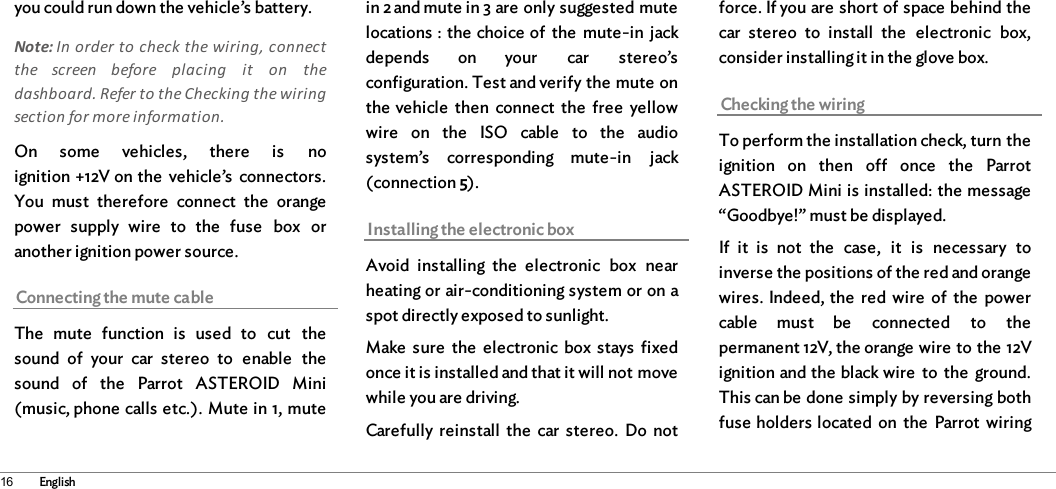 16 Englishyou could run down the vehicle’s battery. Note: In order to check the wiring, connectthe  screen  before  placing  it  on  thedashboard. Refer to the Checking the wiringsection for more information. On  some  vehicles,  there  is  noignition +12V on the  vehicle’s  connectors.You  must  therefore  connect  the  orangepower  supply  wire  to  the  fuse  box  oranother ignition power source. Connecting the mute cableThe  mute  function  is  used  to  cut  thesound  of  your  car  stereo  to  enable  thesound  of  the  Parrot  ASTEROID  Mini(music, phone calls etc.). Mute in 1, mutein 2 and mute in 3 are only suggested mutelocations : the choice of  the  mute-in  jackdepends  on  your  car  stereo’sconfiguration. Test and verify the mute onthe vehicle  then  connect  the  free  yellowwire  on  the  ISO  cable  to  the  audiosystem’s  corresponding  mute-in  jack(connection 5). Installing the electronic boxAvoid  installing  the  electronic  box  nearheating or air-conditioning system or on aspot directly exposed to sunlight. Make  sure  the  electronic  box stays  fixedonce it is installed and that it will not movewhile you are driving. Carefully  reinstall  the  car  stereo.  Do  notforce. If you are short of space behind thecar  stereo  to  install  the  electronic  box,consider installing it in the glove box. Checking the wiringTo perform the installation check, turn theignition  on  then  off  once  the  ParrotASTEROID Mini is installed: the message“Goodbye!” must be displayed. If  it  is  not  the  case,  it  is  necessary  toinverse the positions of the red and orangewires. Indeed, the  red wire  of  the  powercable  must  be  connected  to  thepermanent 12V, the orange wire to the 12Vignition and the black wire  to  the  ground.This can be done simply by reversing bothfuse holders located on the  Parrot  wiring