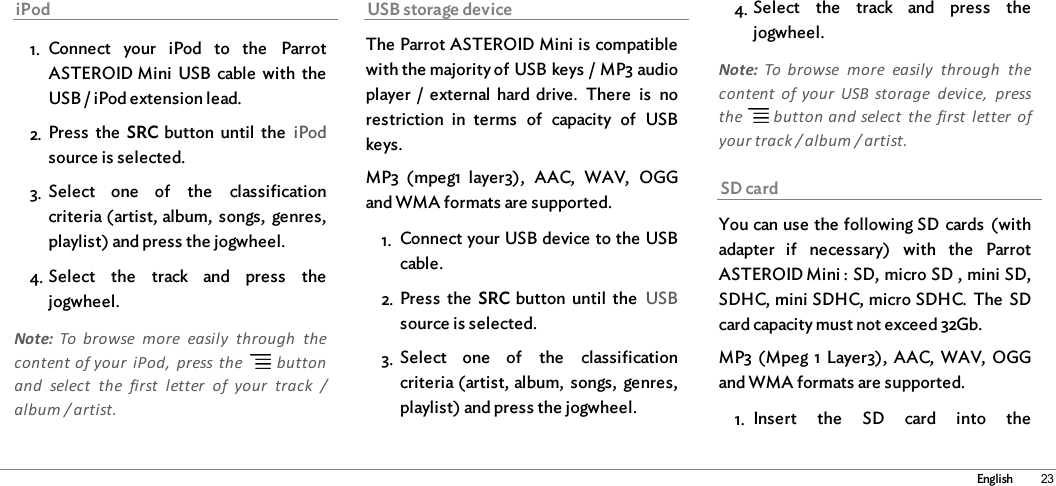 23EnglishiPod1. Connect  your  iPod  to  the  ParrotASTEROID Mini  USB  cable  with  theUSB / iPod extension lead.2. Press  the  SRC button  until  the  iPodsource is selected.3. Select  one  of  the  classificationcriteria (artist, album,  songs,  genres,playlist) and press the jogwheel.4. Select  the  track  and  press  thejogwheel.Note:  To  browse  more  easily  through  thecontent of your  iPod,  press the   buttonand  select  the  first  letter  of  your  track  /album / artist.USB storage deviceThe Parrot ASTEROID Mini is compatiblewith the majority of USB keys / MP3 audioplayer  /  external  hard  drive.  There  is  norestriction  in  terms  of  capacity  of  USBkeys. MP3  (mpeg1  layer3),  AAC,  WAV,  OGGand WMA formats are supported. 1. Connect your USB device to the USBcable.2. Press  the  SRC button  until  the  USBsource is selected.3. Select  one  of  the  classificationcriteria (artist, album,  songs,  genres,playlist) and press the jogwheel.4. Select  the  track  and  press  thejogwheel.Note:  To  browse  more  easily  through  thecontent  of your  USB  storage  device,  pressthe   button and select  the  first  letter  ofyour track / album / artist.SD cardYou can use the following SD cards  (withadapter  if  necessary)  with  the  ParrotASTEROID Mini : SD, micro SD , mini SD,SDHC, mini SDHC, micro SDHC.  The  SDcard capacity must not exceed 32Gb. MP3 (Mpeg 1 Layer3),  AAC,  WAV,  OGGand WMA formats are supported. 1. Insert  the  SD  card  into  the