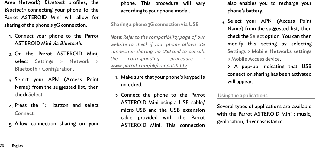 26 EnglishArea  Network)  Bluetooth profiles,  theBluetooth connecting  your  phone  to  theParrot  ASTEROID  Mini  will  allow  forsharing of the phone&apos;s 3G connection. 1. Connect  your  phone  to  the  ParrotASTEROID Mini via Bluetooth.2. On  the  Parrot  ASTEROID  Mini,select  Settings  &gt;  Network  &gt;Bluetooth &gt; Configuration.3. Select  your  APN  (Access  PointName) from the suggested  list,  thencheck Select .4. Press  the    button  and  selectConnect.5. Allow  connection  sharing  on  yourphone.  This  procedure  will  varyaccording to your phone model.Sharing a phone 3G connection via USBNote: Refer to the compatibility page of ourwebsite to  check  if your  phone  allows  3Gconnection sharing via USB and to  consultthe  corresponding  procedure  :www.parrot.com/uk/compatibility.1. Make sure that your phone’s keypad isunlocked. 2. Connect  the  phone  to  the  ParrotASTEROID  Mini  using  a  USB  cable/micro-USB  and  the  USB  extensioncable  provided  with  the  ParrotASTEROID  Mini.  This  connectionalso  enables  you  to  recharge  yourphone’s battery.3. Select  your  APN  (Access  PointName) from the suggested  list,  thencheck the Select option. You can thenmodify  this  setting  by  selectingSettings &gt; Mobile  Networks  settings&gt; Mobile Access device.&gt;  A  pop-up  indicating  that  USBconnection sharing has been activatedwill appear.Using the applicationsSeveral types of applications are  availablewith  the  Parrot  ASTEROID  Mini  :  music,geolocation, driver assistance...