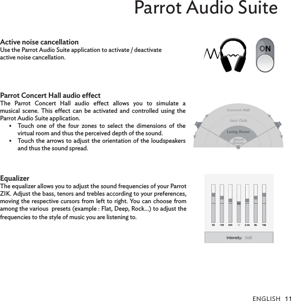 English 11Parrot Audio SuiteActive noise cancellation Use the Parrot Audio Suite application to activate / deactivate active noise cancellation.Parrot Concert Hall audio eectThe  Parrot  Concert  Hall  audio  eect  allows  you  to  simulate  a  musical  scene. This  eect  can be  activated and  controlled using  the  Parrot Audio Suite application.Touch  one  of  the  four  zones  to  select  the  dimensions  of  the  •virtual room and thus the perceived depth of the sound.Touch the arrows to adjust the orientation of the loudspeakers •and thus the sound spread. EqualizerThe equalizer allows you to adjust the sound frequencies of your Parrot ZIK. Adjust the bass, tenors and trebles according to your preferences, moving the respective cursors from left to right. You can choose from among the various  presets (example : Flat, Deep, Rock…) to adjust the frequencies to the style of music you are listening to.