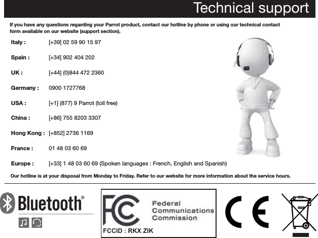 Technical supportIf you have any questions regarding your Parrot product, contact our hotline by phone or using our technical contactform available on our website (support section).Italy :            Spain :         UK :  Germany :   USA :   China : Hong Kong :  France :   Europe : Our hotline is at your disposal from Monday to Friday. Refer to our website for more information about the service hours. [+39] 02 59 90 15 97[+34] 902 404 202[+44] (0)844 472 23600900 1727768[+1] (877) 9 Parrot (toll free)[+86] 755 8203 3307[+852] 2736 116901 48 03 60 69[+33] 1 48 03 60 69 (Spoken languages : French, English and Spanish) FCCID : RKX ZIK