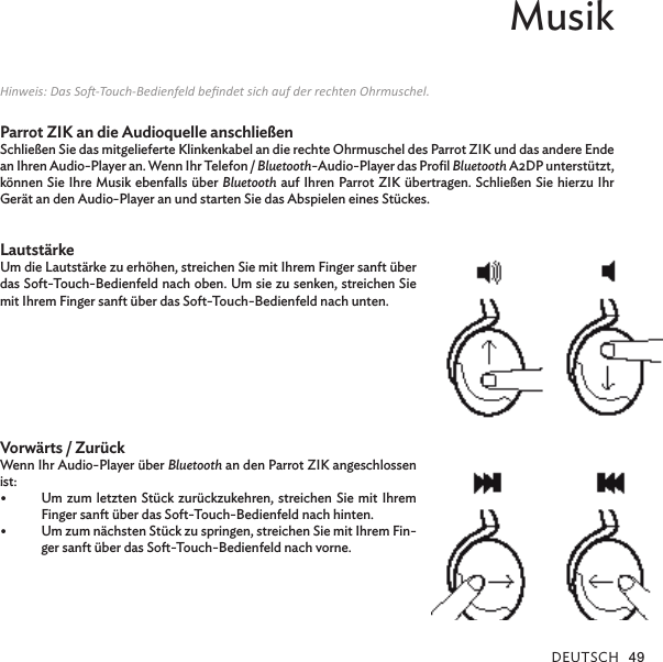 DEUTsCh 49Musik Hinweis: Das So-Touch-Bedienfeld bendet sich auf der rechten Ohrmuschel.Parrot ZIK an die Audioquelle anschließenSchließen Sie das mitgelieferte Klinkenkabel an die rechte Ohrmuschel des Parrot ZIK und das andere Ende an Ihren Audio-Player an. Wenn Ihr Telefon / Bluetooth-Audio-Player das Proﬁl Bluetooth A2DP unterstützt, können Sie Ihre Musik ebenfalls über Bluetooth auf Ihren Parrot ZIK übertragen. Schließen Sie hierzu Ihr Gerät an den Audio-Player an und starten Sie das Abspielen eines Stückes. LautstärkeUm die Lautstärke zu erhöhen, streichen Sie mit Ihrem Finger sanft über das Soft-Touch-Bedienfeld nach oben. Um sie zu senken, streichen Sie mit Ihrem Finger sanft über das Soft-Touch-Bedienfeld nach unten.   Vorwärts / ZurückWenn Ihr Audio-Player über Bluetooth an den Parrot ZIK angeschlossen ist:Um zum letzten Stück zurückzukehren, streichen Sie  mit Ihrem •Finger sanft über das Soft-Touch-Bedienfeld nach hinten.Um zum nächsten Stück zu springen, streichen Sie mit Ihrem Fin-•ger sanft über das Soft-Touch-Bedienfeld nach vorne.
