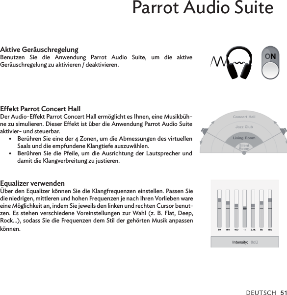 DEUTsCh 51Parrot Audio SuiteAktive GeräuschregelungBenutzen  Sie  die  Anwendung  Parrot  Audio  Suite,  um  die  aktive  Geräuschregelung zu aktivieren / deaktivieren.Eekt Parrot Concert HallDer Audio-Eekt Parrot Concert Hall ermöglicht es Ihnen, eine Musikbüh-ne zu simulieren. Dieser Eekt ist über die Anwendung Parrot Audio Suite aktivier- und steuerbar.Berühren Sie eine der 4 Zonen, um die Abmessungen des virtuellen •Saals und die empfundene Klangtiefe auszuwählen.Berühren Sie die Pfeile, um die  Ausrichtung der Lautsprecher  und •damit die Klangverbreitung zu justieren.Equalizer verwenden Über den Equalizer können Sie die Klangfrequenzen einstellen. Passen Sie die niedrigen, mittleren und hohen Frequenzen je nach Ihren Vorlieben ware eine Möglichkeit an, indem Sie jeweils den linken und rechten Cursor benut-zen. Es  stehen verschiedene Voreinstellungen  zur Wahl (z. B.  Flat, Deep, Rock…), sodass Sie die Frequenzen dem Stil der gehörten Musik anpassen können.