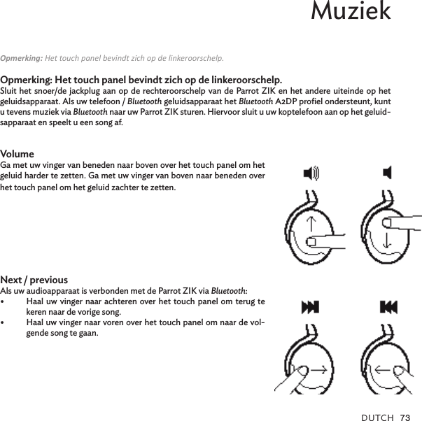 DUTCh 73Muziek Opmerking: Het touch panel bevindt zich op de linkeroorschelp.Opmerking: Het touch panel bevindt zich op de linkeroorschelp.Sluit het snoer/de jackplug aan op de rechteroorschelp van de Parrot ZIK en het andere uiteinde op het geluidsapparaat. Als uw telefoon / Bluetooth geluidsapparaat het Bluetooth A2DP proﬁel ondersteunt, kunt u tevens muziek via Bluetooth naar uw Parrot ZIK sturen. Hiervoor sluit u uw koptelefoon aan op het geluid-sapparaat en speelt u een song af. VolumeGa met uw vinger van beneden naar boven over het touch panel om het geluid harder te zetten. Ga met uw vinger van boven naar beneden over het touch panel om het geluid zachter te zetten. Next / previous Als uw audioapparaat is verbonden met de Parrot ZIK via Bluetooth:Haal uw vinger naar achteren over het touch panel om terug te •keren naar de vorige song.Haal uw vinger naar voren over het touch panel om naar de vol-•gende song te gaan.