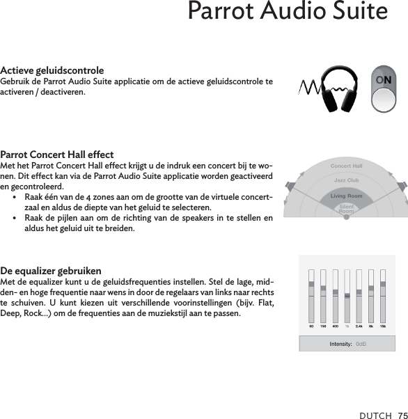 DUTCh 75Parrot Audio SuiteActieve geluidscontroleGebruik de Parrot Audio Suite applicatie om de actieve geluidscontrole te activeren / deactiveren.Parrot Concert Hall eectMet het Parrot Concert Hall eect krijgt u de indruk een concert bij te wo-nen. Dit eect kan via de Parrot Audio Suite applicatie worden geactiveerd en gecontroleerd.Raak één van de 4 zones aan om de grootte van de virtuele concert-•zaal en aldus de diepte van het geluid te selecteren.Raak de pijlen  aan om de richting van de speakers in  te stellen en •aldus het geluid uit te breiden.De equalizer gebruikenMet de equalizer kunt u de geluidsfrequenties instellen. Stel de lage, mid-den- en hoge frequentie naar wens in door de regelaars van links naar rechts te  schuiven.  U  kunt  kiezen  uit  verschillende  voorinstellingen  (bijv.  Flat, Deep, Rock…) om de frequenties aan de muziekstijl aan te passen.