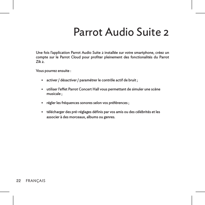 FRANÇAIS22Parrot Audio Suite 2Une fois l’application Parrot Audio Suite 2 installée sur votre smartphone, créez un compte sur le Parrot Cloud pour proﬁter pleinement des fonctionalités du Parrot  Zik 2.Vous pourrez ensuite : •  activer / désactiver / paramétrer le contrôle actif de bruit ;•  utiliser l’eet Parrot Concert Hall vous permettant de simuler une scène  musicale ; •  régler les fréquences sonores selon vos préférences ; •  télécharger des pré-réglages déﬁnis par vos amis ou des célébrités et les associer à des morceaux, albums ou genres.
