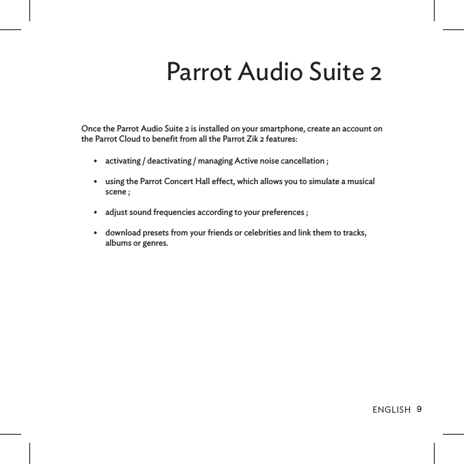 ENGLISH9Parrot Audio Suite 2Once the Parrot Audio Suite 2 is installed on your smartphone, create an account on the Parrot Cloud to beneﬁt from all the Parrot Zik 2 features:•  activating / deactivating / managing Active noise cancellation ;•  using the Parrot Concert Hall eect, which allows you to simulate a musical scene ; •  adjust sound frequencies according to your preferences ; •  download presets from your friends or celebrities and link them to tracks, albums or genres.