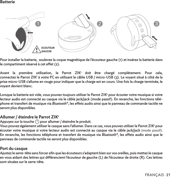 FRANÇAIS 21BatteriePour installer la batterie,  soulevez la coque magnétique de l’écouteur gauche (1) et insérez la batterie dans le compartiment réservé à cet eet (2). Avant la première utilisation, le Parrot ZIKr doit être chargé complètement. Pour cela,  connectez le Parrot ZIKr à votre PC en utilisant le câble USB / micro-USB (3). Le voyant situé à côté de la prise micro-USB s’allume en rouge pour indiquer que la charge est en cours. Une fois la charge terminée, le voyant devient blanc. Lorsque la batterie est vide, vous pouvez toujours utiliser le Parrot ZIKr pour écouter votre musique si votre lecteur audio est connecté au casque via le câble jack/jack (mode passif). En revanche, les fonctions télé-phone et transfert de musique via Bluetooth®, les eets audio ainsi que le panneau de commande tactile ne seront plus disponibles.  Allumer / éteindre le Parrot ZIKrAppuyez sur la touche   pour allumer / éteindre le produit.Vous pouvez également utiliser le casque sans l’allumer. Dans ce cas, vous pouvez utiliser le Parrot ZIKr pour écouter votre musique si votre lecteur audio est connecté au casque via le câble jack/jack (mode passif). En revanche, les fonctions téléphone et transfert de musique via Bluetooth®, les eets audio ainsi que le panneau de commande tactile ne seront plus disponibles.Port du casque               Ajustez le serre-tête sans forcer aﬁn que les écouteurs s’adaptent bien sur vos oreilles, puis mettez le casque en vous aidant des lettres qui diérencient l’écouteur de gauche (L) de l’écouteur de droite (R). Ces lettres sont situées sur le serre-tête. ECOUTEURGAUCHELEFTSPEAKER123