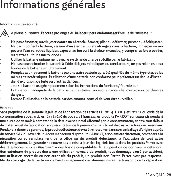 FRANÇAIS 29Informations généralesInformations de sécuritéA pleine puissance, l’écoute prolongée du baladeur peut endommager l’oreille de l’utilisateur.•  Ne pas démonter, ouvrir, jeter contre un obstacle, écraser, plier ou déformer, percer ou déchiqueter. •  Ne pas modiﬁer la batterie, essayez d’insérer des objets étrangers dans la batterie, immerger ou ex-poser à l’eau ou autres liquides, exposer au feu ou à la chaleur excessive, y compris les fers à souder, ou mettre au four à micro-ondes.•  Utiliser la batterie uniquement avec le système de charge spéciﬁé par le fabricant.•  Ne pas court-circuiter la batterie à l’aide d’objets métalliques ou conducteurs, ne pas relier les deux bornes de la batterie simultanément•  Remplacez uniquement la batterie par une autre batterie qui a été qualiﬁée du même type et avec les mêmes caractéristiques. L’utilisation d’une batterie non conforme peut présenter un risque d’incen-die, d’explosion, de fuite ou d’autres dangers.•  Jetez la batterie usagée rapidement selon les instructions du fabricant / fournisseur.•  L’utilisation inadéquate de la batterie peut entraîner un risque d’incendie, d’explosion, ou d’autres  dangers.•  Lors de l’utilisation de la batterie par des enfants, ceux-ci doivent être surveillés.GarantieSans préjudice de la garantie légale et de l’application des articles L -211-4, L 211-5 et L211-12 du code de la consommation et des articles 1641 à 1646 du code civil français, les produits PARROT sont garantis pendant une durée de 12 mois à compter de la date d’achat initial eectué par le consommateur, contre tout défaut de matériaux et de fabrication, sur présentation de la preuve d’achat (ticket de caisse, facture) au revendeur.Pendant la durée de garantie, le produit défectueux devra être retourné dans son emballage d’origine auprès du service SAV du revendeur. Après inspection du produit, PARROT, à son entière discrétion, procèdera à laréparation ou au remplacement de la pièce ou du produit défectueux, à l’exclusion de tout autre  dédommagement. La garantie ne couvre pas la mise à jour des logiciels inclus dans les produits Parrot avec des téléphones mobiles Bluetooth® à des ﬁns de compatibilité, la récupération de données, la détériora-tion extérieure du produit due à une utilisation normale du produit, tout dommage causé par accident, une utilisation anormale ou non autorisée du produit, un produit non Parrot. Parrot n’est pas responsa-ble du stockage, de la perte ou de l’endommagement des données durant le transport ou la réparation. 