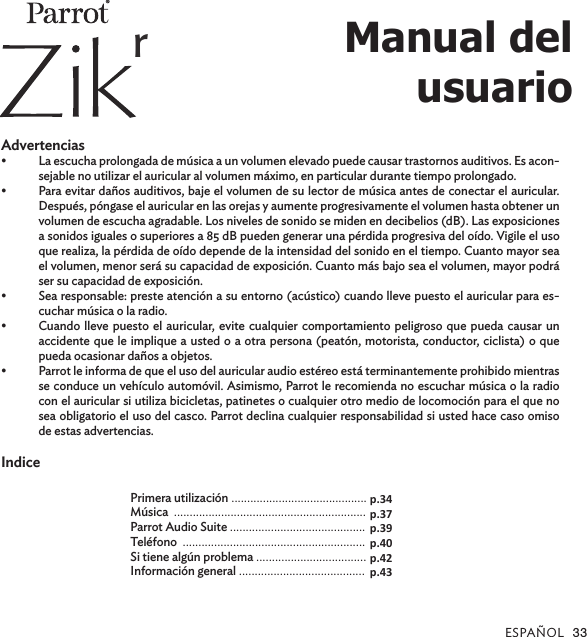 ESPAÑOL 33  Advertencias•  La escucha prolongada de música a un volumen elevado puede causar trastornos auditivos. Es acon-sejable no utilizar el auricular al volumen máximo, en particular durante tiempo prolongado.•  Para evitar daños auditivos, baje el volumen de su lector de música antes de conectar el auricular. Después, póngase el auricular en las orejas y aumente progresivamente el volumen hasta obtener un volumen de escucha agradable. Los niveles de sonido se miden en decibelios (dB). Las exposiciones a sonidos iguales o superiores a 85 dB pueden generar una pérdida progresiva del oído. Vigile el uso que realiza, la pérdida de oído depende de la intensidad del sonido en el tiempo. Cuanto mayor sea el volumen, menor será su capacidad de exposición. Cuanto más bajo sea el volumen, mayor podrá ser su capacidad de exposición.•  Sea responsable: preste atención a su entorno (acústico) cuando lleve puesto el auricular para es-cuchar música o la radio.•  Cuando lleve puesto el auricular, evite cualquier comportamiento peligroso que pueda causar un accidente que le implique a usted o a otra persona (peatón, motorista, conductor, ciclista) o que pueda ocasionar daños a objetos.•  Parrot le informa de que el uso del auricular audio estéreo está terminantemente prohibido mientras se conduce un vehículo automóvil. Asimismo, Parrot le recomienda no escuchar música o la radio con el auricular si utiliza bicicletas, patinetes o cualquier otro medio de locomoción para el que no sea obligatorio el uso del casco. Parrot declina cualquier responsabilidad si usted hace caso omiso de estas advertencias.IndicePrimera utilización ...........................................Música  .............................................................Parrot Audio Suite ...........................................Teléfono  .......................................................... Si tiene algún problema ...................................Información general ........................................p.34p.37p.39p.40p.42p.43Manual del  usuario®r