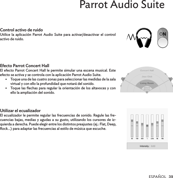 ESPAÑOL 39Parrot Audio SuiteControl activo de ruidoUtilice la aplicación Parrot Audio Suite para activar/desactivar el control activo de ruido.Efecto Parrot Concert HallEl efecto Parrot Concert Hall le permite simular una escena musical. Este efecto se activa y se controla con la aplicación Parrot Audio Suite.•  Toque una de las cuatro zonas para seleccionar las medidas de la sala virtual y con ello la profundidad que notará del sonido.•  Toque las ﬂechas para regular la orientación de los altavoces y con ello la ampliación del sonido.Utilizar el ecualizadorEl ecualizador le permite regular las frecuencias de sonido. Regule las fre-cuencias bajas, medias y agudas a su gusto, utilizando los cursores de iz-quierda a derecha. Puede elegir entre los distintos preajustes (ej.: Flat, Deep, Rock…) para adaptar las frecuencias al estilo de música que escuche.