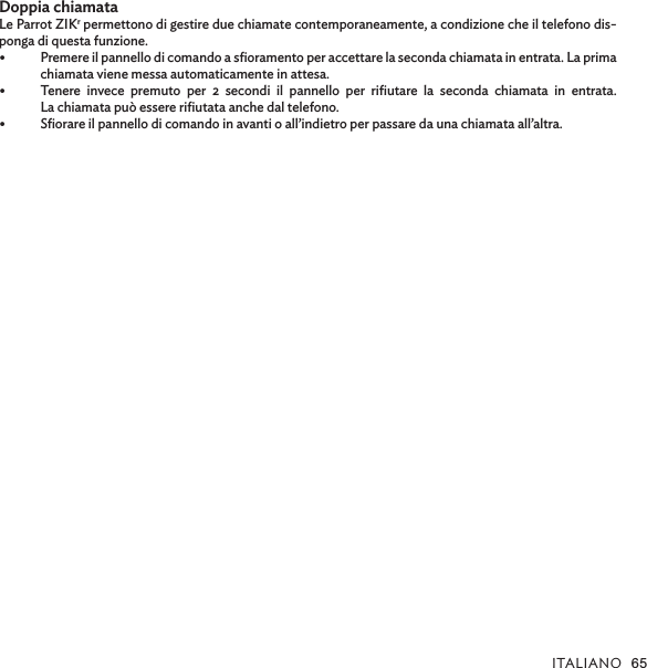 ITALIANO 65Doppia chiamataLe Parrot ZIKr permettono di gestire due chiamate contemporaneamente, a condizione che il telefono dis-ponga di questa funzione. •  Premere il pannello di comando a sﬁoramento per accettare la seconda chiamata in entrata. La prima chiamata viene messa automaticamente in attesa.•  Tenere invece premuto per 2 secondi il pannello per riﬁutare la seconda chiamata in entrata.  La chiamata può essere riﬁutata anche dal telefono.•  Sﬁorare il pannello di comando in avanti o all’indietro per passare da una chiamata all’altra. 