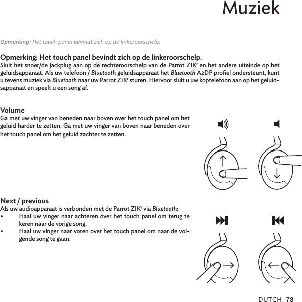 DUTCH 73Muziek Opmerking: Het touch panel bevindt zich op de linkeroorschelp.Opmerking: Het touch panel bevindt zich op de linkeroorschelp.Sluit het snoer/de jackplug aan op de rechteroorschelp van de Parrot ZIKr en het andere uiteinde op het geluidsapparaat. Als uw telefoon / Bluetooth geluidsapparaat het Bluetooth A2DP proﬁel ondersteunt, kunt u tevens muziek via Bluetooth naar uw Parrot ZIKr sturen. Hiervoor sluit u uw koptelefoon aan op het geluid-sapparaat en speelt u een song af. VolumeGa met uw vinger van beneden naar boven over het touch panel om het geluid harder te zetten. Ga met uw vinger van boven naar beneden over het touch panel om het geluid zachter te zetten. Next / previous Als uw audioapparaat is verbonden met de Parrot ZIKr via Bluetooth:•  Haal uw vinger naar achteren over het touch panel om terug te keren naar de vorige song.•  Haal uw vinger naar voren over het touch panel om naar de vol-gende song te gaan.