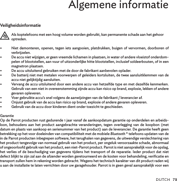 DUTCH 79Algemene informatieVeiligheidsinformatieAls koptelefoons met een hoog volume worden gebruikt, kan permanente schade aan het gehoor optreden.•  Niet demonteren, openen, tegen iets aangooien, platdrukken, buigen of vervormen, doorboren of verbrijzelen.•  De accu niet wijzigen, er geen vreemde lichamen in plaatsen, in water of andere vloeistof onderdom-pelen of blootstellen, aan vuur of uitzonderlijke hitte blootstellen, inclusief soldeerbouten, of in een magnetron plaatsen.•  De accu uitsluitend gebruiken met de door de fabrikant aanbevolen oplader.•  De batterij niet met metalen voorwerpen of geleiders kortsluiten, de twee aansluitklemmen van de accu niet gelijktijdig aansluiten.•  Vervang de accu uitsluitend door een andere accu van hetzelfde type en met dezelfde kenmerken. Gebruik van een niet in overeenstemming zijnde accu kan risico op brand, explosie, lekken of andere gevaren opleveren.•  Voer gebruikte accu’s snel volgens de aanwijzingen van de fabrikant / leverancier af.•  Onjuist gebruik van de accu kan risico op brand, explosie of andere gevaren opleveren.•  Gebruik van de accu door kinderen dient onder toezicht te geschieden.GarantieOp de Parrot producten rust gedurende 1 jaar vanaf de aankoopdatum garantie op onderdelen en arbeids-loon, behoudens aan het product aangebrachte veranderingen, tegen overlegging van de koopbon (met datum en plaats van aankoop en serienummer van het product) aan de leverancier. De garantie heeft geen betrekking op het voor doeleinden van compatibiliteit met de mobiele Bluetooth ® telefoons updaten van de in de Parrot producten inbegrepen software, het terughalen van gegevens, de uitwendige verslechtering van het product tengevolge van normaal gebruik van het product, per ongeluk veroorzaakte schade, abnormaal of ongeoorloofd gebruik van het product, een niet-Parrot product. Parrot is niet aansprakelijk voor de opslag, het verlies of de beschadiging van gegevens tijdens het transport of de reparatie. Ieder product dat niet defect blijkt te zijn zal aan de afzender worden geretourneerd en de kosten voor behandeling, veriﬁcatie en transport zullen hem in rekening worden gebracht. Wegens het technisch karakter van dit product raden wij u aan de installatie te laten verrichten door uw garagehouder. Parrot is in geen geval aansprakelijk voor een 