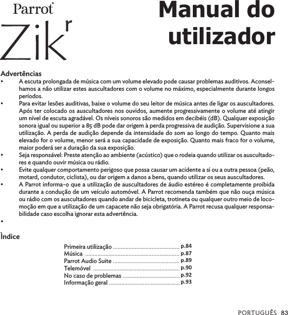 PORTUGUÊS 83  Advertências•  A escuta prolongada de música com um volume elevado pode causar problemas auditivos. Aconsel-hamos a não utilizar estes auscultadores com o volume no máximo, especialmente durante longos períodos.•  Para evitar lesões auditivas, baixe o volume do seu leitor de música antes de ligar os auscultadores. Após ter colocado os auscultadores nos ouvidos, aumente progressivamente o volume até atingir um nível de escuta agradável. Os níveis sonoros são medidos em decibéis (dB). Qualquer exposição sonora igual ou superior a 85 dB pode dar origem à perda progressiva de audição. Supervisione a sua utilização. A perda de audição depende da intensidade do som ao longo do tempo. Quanto mais elevado for o volume, menor será a sua capacidade de exposição. Quanto mais fraco for o volume, maior poderá ser a duração da sua exposição.•  Seja responsável: Preste atenção ao ambiente (acústico) que o rodeia quando utilizar os auscultado-res e quando ouvir música ou rádio.•  Evite qualquer comportamento perigoso que possa causar um acidente a si ou a outra pessoa (peão, motard, condutor, ciclista), ou dar origem a danos a bens, quando utilizar os seus auscultadores.•  A Parrot informa-o que a utilização de auscultadores de áudio estéreo é completamente proibida durante a condução de um veículo automóvel. A Parrot recomenda também que não ouça música ou rádio com os auscultadores quando andar de bicicleta, trotineta ou qualquer outro meio de loco-moção em que a utilização de um capacete não seja obrigatória. A Parrot recusa qualquer responsa-bilidade caso escolha ignorar esta advertência.• ÌndicePrimeira utilização ...........................................Música  .............................................................Parrot Audio Suite ...........................................Telemóvel  ........................................................ No caso de problemas .....................................Informação geral ..............................................p.84p.87p.89p.90p.92p.93Manual doutilizador®r