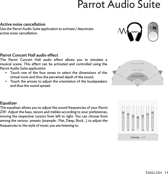 ENGLISH 11Parrot Audio SuiteActive noise cancellation Use the Parrot Audio Suite application to activate / deactivate active noise cancellation.Parrot Concert Hall audio eectThe Parrot Concert Hall audio eect allows you to simulate a  musical scene. This eect can be activated and controlled using the  Parrot Audio Suite application.•  Touch one of the four zones to select the dimensions of the  virtual room and thus the perceived depth of the sound.•  Touch the arrows to adjust the orientation of the loudspeakers and thus the sound spread. EqualizerThe equalizer allows you to adjust the sound frequencies of your Parrot ZIKr. Adjust the bass, tenors and trebles according to your preferences, moving the respective cursors from left to right. You can choose from among the various  presets (example : Flat, Deep, Rock…) to adjust the frequencies to the style of music you are listening to.