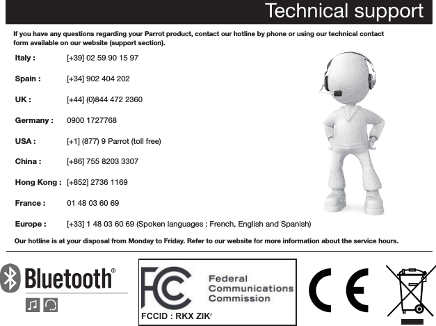 Technical supportIf you have any questions regarding your Parrot product, contact our hotline by phone or using our technical contactform available on our website (support section).Italy :            Spain :         UK :  Germany :   USA :   China : Hong Kong :  France :   Europe : Our hotline is at your disposal from Monday to Friday. Refer to our website for more information about the service hours. [+39] 02 59 90 15 97[+34] 902 404 202[+44] (0)844 472 23600900 1727768[+1] (877) 9 Parrot (toll free)[+86] 755 8203 3307[+852] 2736 116901 48 03 60 69[+33] 1 48 03 60 69 (Spoken languages : French, English and Spanish) FCCID : RKX ZIKr