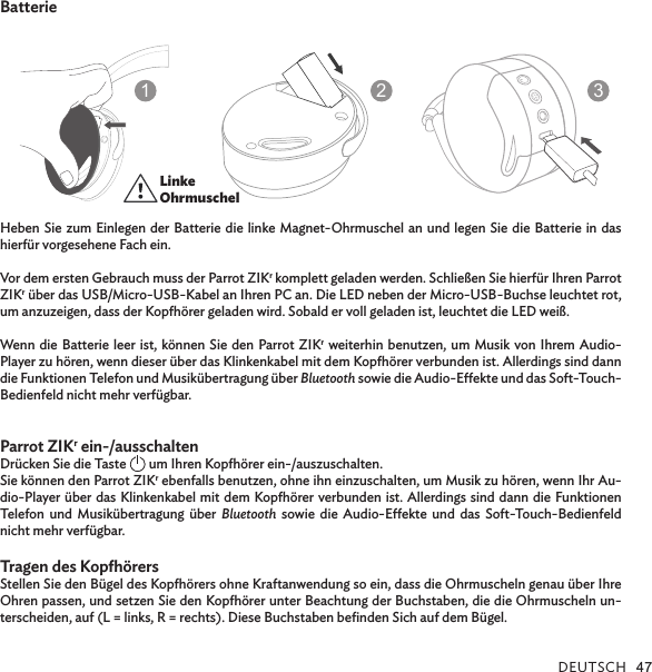 DEUTSCH 47BatterieHeben Sie zum Einlegen der Batterie die linke Magnet-Ohrmuschel an und legen Sie die Batterie in das hierfür vorgesehene Fach ein.Vor dem ersten Gebrauch muss der Parrot ZIKr komplett geladen werden. Schließen Sie hierfür Ihren Parrot ZIKr über das USB/Micro-USB-Kabel an Ihren PC an. Die LED neben der Micro-USB-Buchse leuchtet rot, um anzuzeigen, dass der Kopörer geladen wird. Sobald er voll geladen ist, leuchtet die LED weiß.Wenn die Batterie leer ist, können Sie den Parrot ZIKr weiterhin benutzen, um Musik von Ihrem Audio-Player zu hören, wenn dieser über das Klinkenkabel mit dem Kopörer verbunden ist. Allerdings sind dann die Funktionen Telefon und Musikübertragung über Bluetooth sowie die Audio-Eekte und das Soft-Touch-Bedienfeld nicht mehr verfügbar.  Parrot ZIKr ein-/ausschaltenDrücken Sie die Taste   um Ihren Kopörer ein-/auszuschalten.Sie können den Parrot ZIKr ebenfalls benutzen, ohne ihn einzuschalten, um Musik zu hören, wenn Ihr Au-dio-Player über das Klinkenkabel mit dem Kopörer verbunden ist. Allerdings sind dann die Funktionen Telefon und Musikübertragung über Bluetooth sowie die Audio-Eekte und das Soft-Touch-Bedienfeld nicht mehr verfügbar.Tragen des Kopörers      Stellen Sie den Bügel des Kopörers ohne Kraftanwendung so ein, dass die Ohrmuscheln genau über Ihre Ohren passen, und setzen Sie den Kopörer unter Beachtung der Buchstaben, die die Ohrmuscheln un-terscheiden, auf (L = links, R = rechts). Diese Buchstaben beﬁnden Sich auf dem Bügel. ECOUTEURGAUCHELEFTSPEAKER123Linke Ohrmuschel