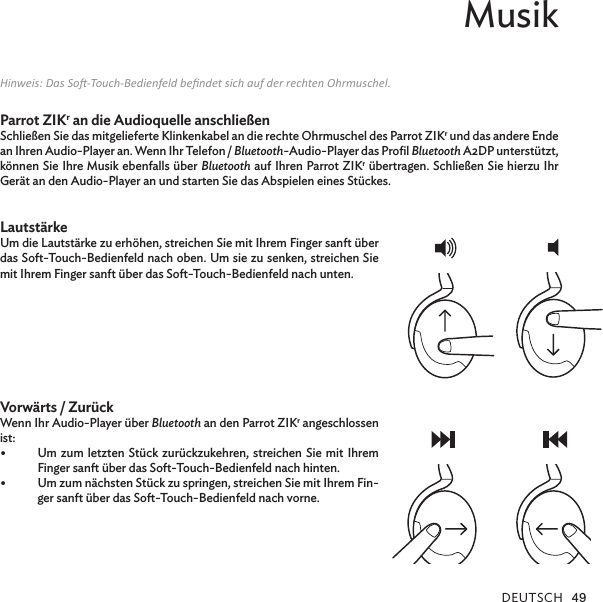 DEUTSCH 49Musik Hinweis: Das So-Touch-Bedienfeld bendet sich auf der rechten Ohrmuschel.Parrot ZIKr an die Audioquelle anschließenSchließen Sie das mitgelieferte Klinkenkabel an die rechte Ohrmuschel des Parrot ZIKr und das andere Ende an Ihren Audio-Player an. Wenn Ihr Telefon / Bluetooth-Audio-Player das Proﬁl Bluetooth A2DP unterstützt, können Sie Ihre Musik ebenfalls über Bluetooth auf Ihren Parrot ZIKr übertragen. Schließen Sie hierzu Ihr Gerät an den Audio-Player an und starten Sie das Abspielen eines Stückes. LautstärkeUm die Lautstärke zu erhöhen, streichen Sie mit Ihrem Finger sanft über das Soft-Touch-Bedienfeld nach oben. Um sie zu senken, streichen Sie mit Ihrem Finger sanft über das Soft-Touch-Bedienfeld nach unten.   Vorwärts / ZurückWenn Ihr Audio-Player über Bluetooth an den Parrot ZIKr angeschlossen ist:•  Um zum letzten Stück zurückzukehren, streichen Sie mit Ihrem Finger sanft über das Soft-Touch-Bedienfeld nach hinten.•  Um zum nächsten Stück zu springen, streichen Sie mit Ihrem Fin-ger sanft über das Soft-Touch-Bedienfeld nach vorne.