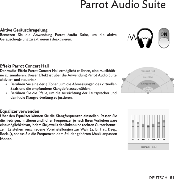 DEUTSCH 51Parrot Audio SuiteAktive GeräuschregelungBenutzen Sie die Anwendung Parrot Audio Suite, um die aktive  Geräuschregelung zu aktivieren / deaktivieren.Eekt Parrot Concert HallDer Audio-Eekt Parrot Concert Hall ermöglicht es Ihnen, eine Musikbüh-ne zu simulieren. Dieser Eekt ist über die Anwendung Parrot Audio Suite aktivier- und steuerbar.•  Berühren Sie eine der 4 Zonen, um die Abmessungen des virtuellen Saals und die empfundene Klangtiefe auszuwählen.•  Berühren Sie die Pfeile, um die Ausrichtung der Lautsprecher und damit die Klangverbreitung zu justieren.Equalizer verwenden Über den Equalizer können Sie die Klangfrequenzen einstellen. Passen Sie die niedrigen, mittleren und hohen Frequenzen je nach Ihren Vorlieben ware eine Möglichkeit an, indem Sie jeweils den linken und rechten Cursor benut-zen. Es stehen verschiedene Voreinstellungen zur Wahl (z. B. Flat, Deep, Rock…), sodass Sie die Frequenzen dem Stil der gehörten Musik anpassen können.
