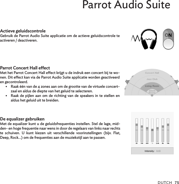 DUTCH 75Parrot Audio SuiteActieve geluidscontroleGebruik de Parrot Audio Suite applicatie om de actieve geluidscontrole te activeren / deactiveren.Parrot Concert Hall eectMet het Parrot Concert Hall eect krijgt u de indruk een concert bij te wo-nen. Dit eect kan via de Parrot Audio Suite applicatie worden geactiveerd en gecontroleerd.•  Raak één van de 4 zones aan om de grootte van de virtuele concert-zaal en aldus de diepte van het geluid te selecteren.•  Raak de pijlen aan om de richting van de speakers in te stellen en aldus het geluid uit te breiden.De equalizer gebruikenMet de equalizer kunt u de geluidsfrequenties instellen. Stel de lage, mid-den- en hoge frequentie naar wens in door de regelaars van links naar rechts te schuiven. U kunt kiezen uit verschillende voorinstellingen (bijv. Flat, Deep, Rock…) om de frequenties aan de muziekstijl aan te passen.