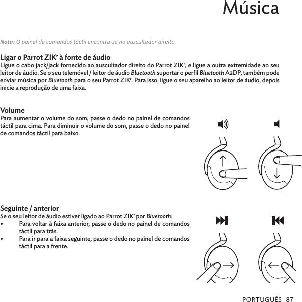 PORTUGUÊS 87Música Nota: O painel de comandos tácl encontra-se no auscultador direito.Ligar o Parrot ZIKr à fonte de áudioLigue o cabo jack/jack fornecido ao auscultador direito do Parrot ZIKr, e ligue a outra extremidade ao seu leitor de áudio. Se o seu telemóvel / leitor de áudio Bluetooth suportar o perﬁl Bluetooth A2DP, também pode enviar música por Bluetooth para o seu Parrot ZIKr. Para isso, ligue o seu aparelho ao leitor de áudio, depois inicie a reprodução de uma faixa. VolumePara aumentar o volume do som, passe o dedo no painel de comandos táctil para cima. Para diminuir o volume do som, passe o dedo no painel de comandos táctil para baixo. Seguinte / anterior Se o seu leitor de áudio estiver ligado ao Parrot ZIKr por Bluetooth:•  Para voltar à faixa anterior, passe o dedo no painel de comandos táctil para trás.•  Para ir para a faixa seguinte, passe o dedo no painel de comandos táctil para a frente.