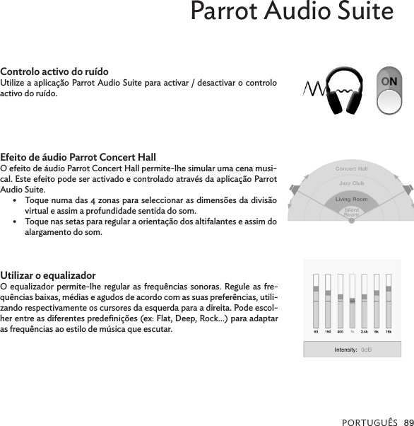 PORTUGUÊS 89Parrot Audio SuiteControlo activo do ruídoUtilize a aplicação Parrot Audio Suite para activar / desactivar o controlo activo do ruído.Efeito de áudio Parrot Concert HallO efeito de áudio Parrot Concert Hall permite-lhe simular uma cena musi-cal. Este efeito pode ser activado e controlado através da aplicação Parrot Audio Suite.•  Toque numa das 4 zonas para seleccionar as dimensões da divisão virtual e assim a profundidade sentida do som.•  Toque nas setas para regular a orientação dos altifalantes e assim do alargamento do som.Utilizar o equalizadorO equalizador permite-lhe regular as frequências sonoras. Regule as fre-quências baixas, médias e agudos de acordo com as suas preferências, utili-zando respectivamente os cursores da esquerda para a direita. Pode escol-her entre as diferentes predeﬁnições (ex: Flat, Deep, Rock…) para adaptar as frequências ao estilo de música que escutar.